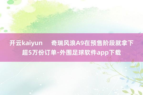 开云kaiyun     奇瑞风浪A9在预售阶段就拿下超5万份订单-外围足球软件app下载