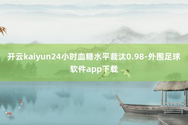 开云kaiyun24小时血糖水平裁汰0.98-外围足球软件app下载
