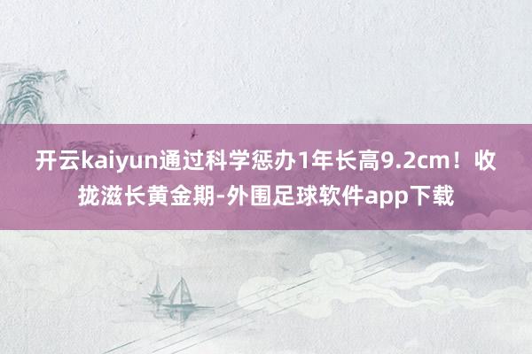 开云kaiyun通过科学惩办1年长高9.2cm！收拢滋长黄金期-外围足球软件app下载