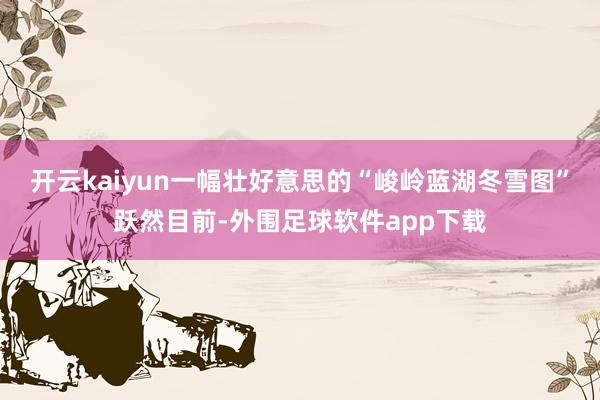 开云kaiyun一幅壮好意思的“峻岭蓝湖冬雪图”跃然目前-外围足球软件app下载