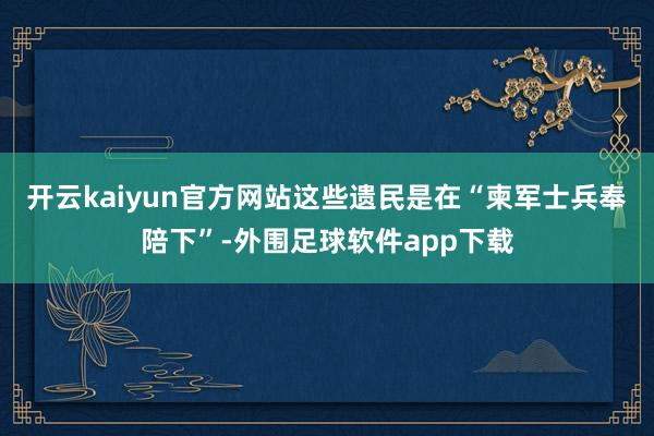 开云kaiyun官方网站这些遗民是在“柬军士兵奉陪下”-外围足球软件app下载