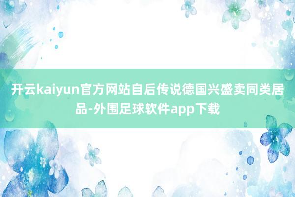 开云kaiyun官方网站自后传说德国兴盛卖同类居品-外围足球软件app下载