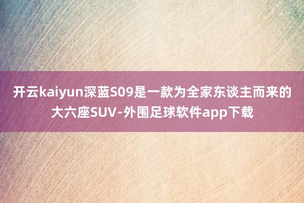 开云kaiyun深蓝S09是一款为全家东谈主而来的大六座SUV-外围足球软件app下载
