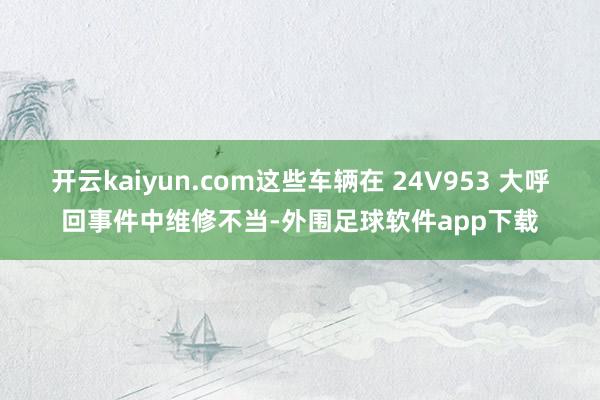 开云kaiyun.com这些车辆在 24V953 大呼回事件中维修不当-外围足球软件app下载