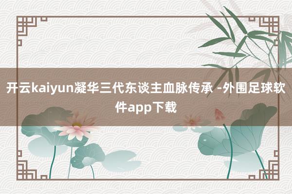 开云kaiyun凝华三代东谈主血脉传承 -外围足球软件app下载
