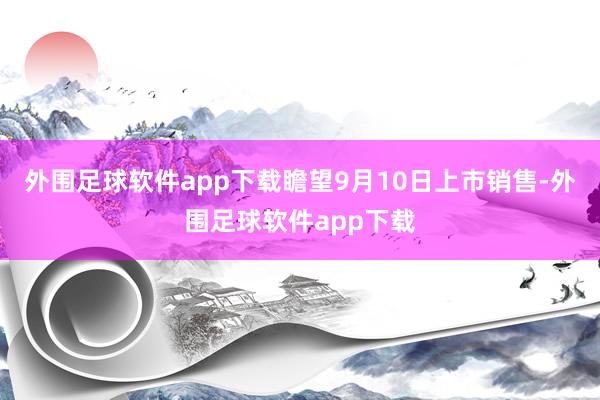 外围足球软件app下载瞻望9月10日上市销售-外围足球软件app下载