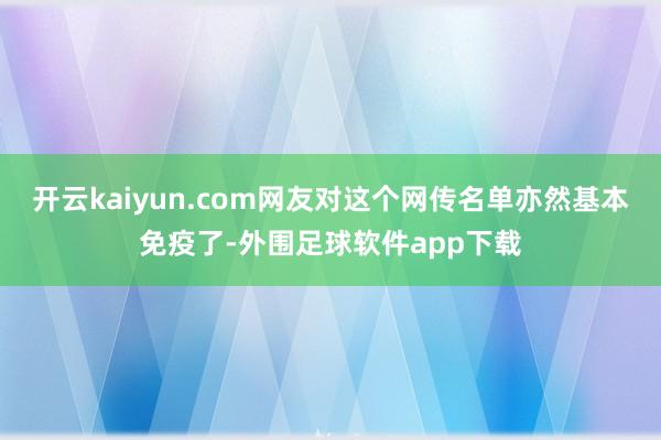 开云kaiyun.com网友对这个网传名单亦然基本免疫了-外围足球软件app下载