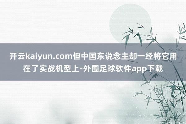 开云kaiyun.com但中国东说念主却一经将它用在了实战机型上-外围足球软件app下载