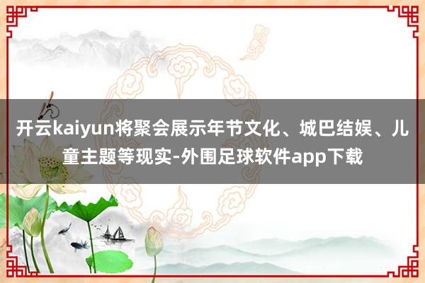 开云kaiyun将聚会展示年节文化、城巴结娱、儿童主题等现实-外围足球软件app下载