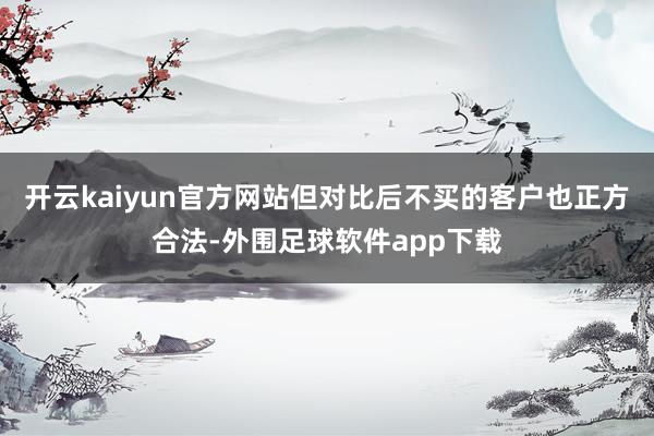 开云kaiyun官方网站但对比后不买的客户也正方合法-外围足球软件app下载