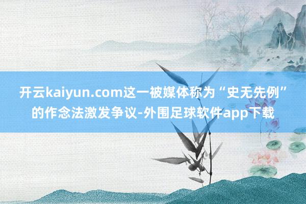 开云kaiyun.com这一被媒体称为“史无先例”的作念法激发争议-外围足球软件app下载