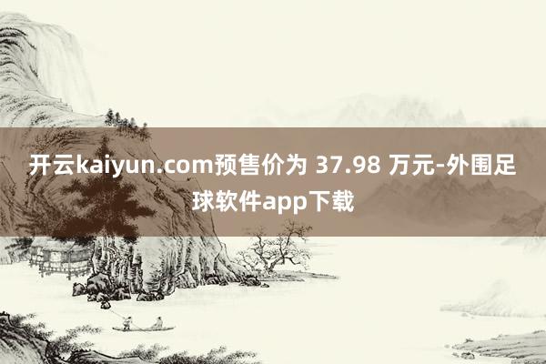 开云kaiyun.com预售价为 37.98 万元-外围足球软件app下载