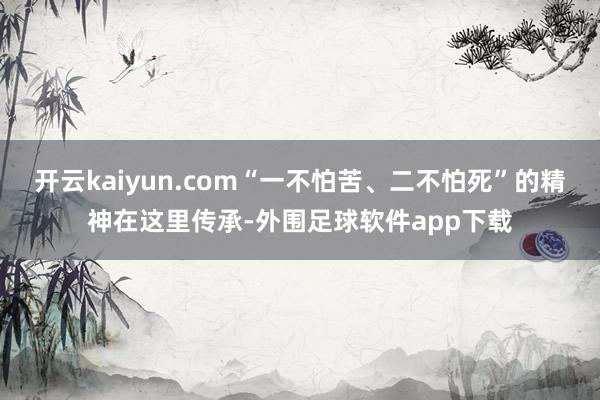 开云kaiyun.com“一不怕苦、二不怕死”的精神在这里传承-外围足球软件app下载