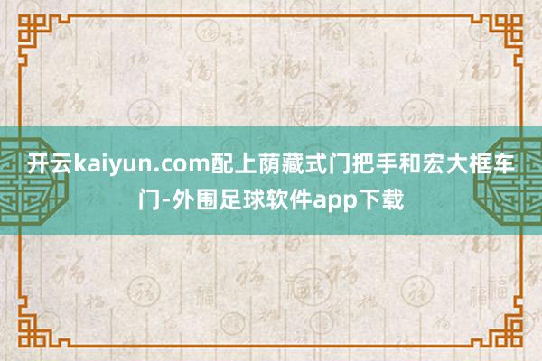 开云kaiyun.com配上荫藏式门把手和宏大框车门-外围足球软件app下载