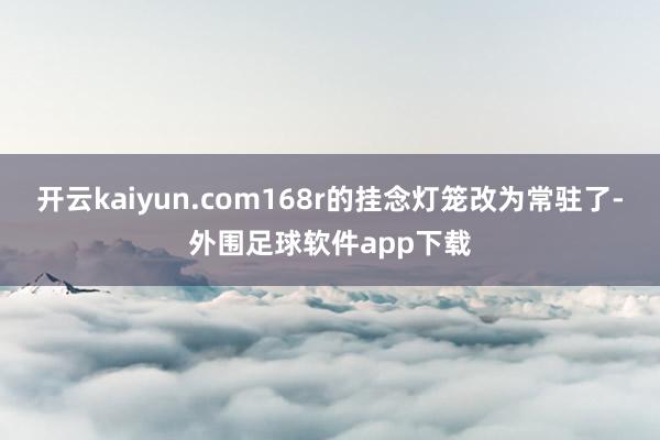 开云kaiyun.com168r的挂念灯笼改为常驻了-外围足球软件app下载