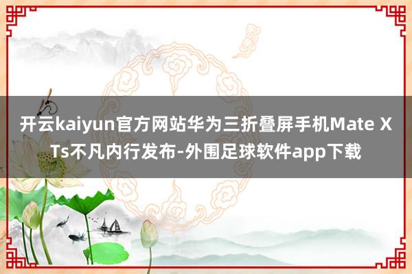 开云kaiyun官方网站华为三折叠屏手机Mate XTs不凡内行发布-外围足球软件app下载
