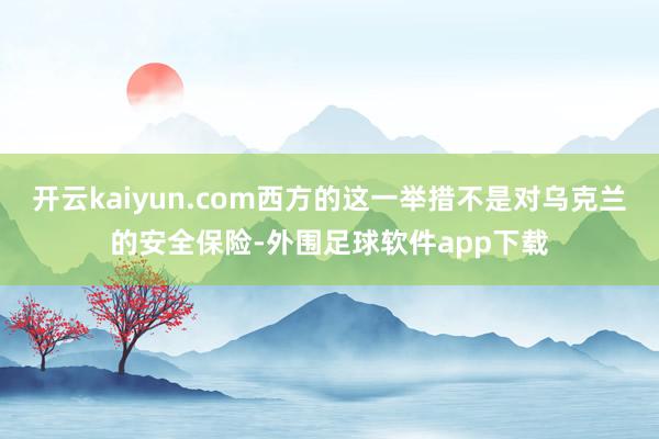 开云kaiyun.com西方的这一举措不是对乌克兰的安全保险-外围足球软件app下载