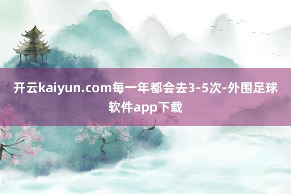 开云kaiyun.com每一年都会去3-5次-外围足球软件app下载