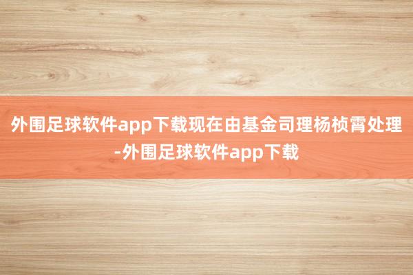 外围足球软件app下载现在由基金司理杨桢霄处理-外围足球软件app下载