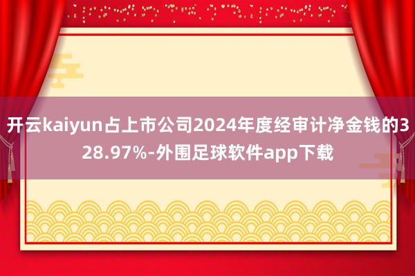 开云kaiyun占上市公司2024年度经审计净金钱的328.97%-外围足球软件app下载