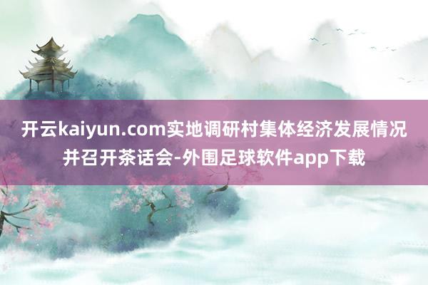 开云kaiyun.com实地调研村集体经济发展情况并召开茶话会-外围足球软件app下载