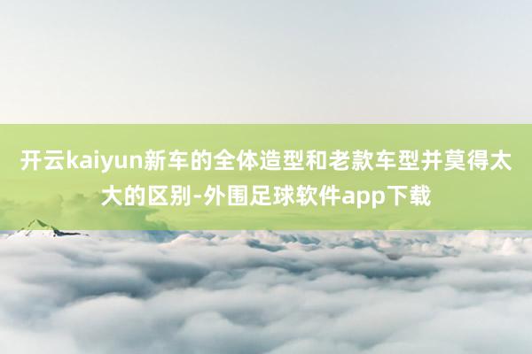 开云kaiyun新车的全体造型和老款车型并莫得太大的区别-外围足球软件app下载