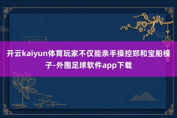 开云kaiyun体育玩家不仅能亲手操控郑和宝船模子-外围足球软件app下载