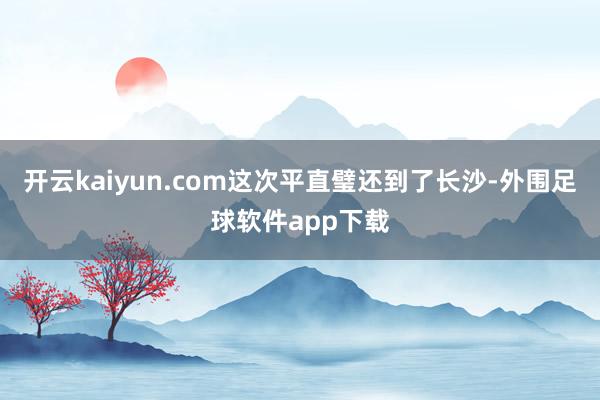 开云kaiyun.com这次平直璧还到了长沙-外围足球软件app下载