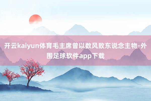 开云kaiyun体育毛主席曾以数风致东说念主物-外围足球软件app下载