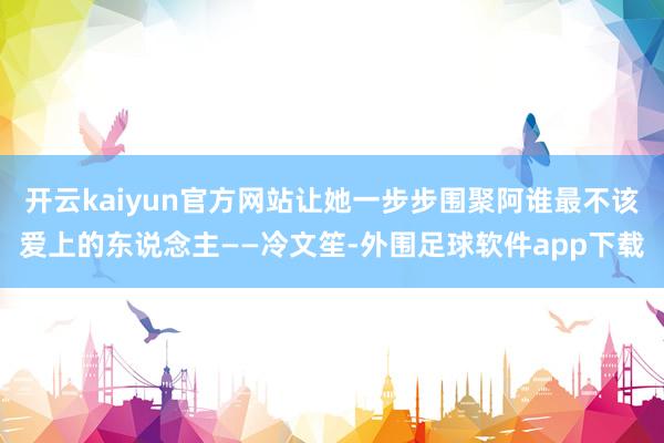 开云kaiyun官方网站让她一步步围聚阿谁最不该爱上的东说念主——冷文笙-外围足球软件app下载