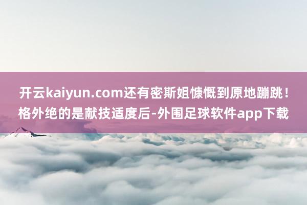 开云kaiyun.com还有密斯姐慷慨到原地蹦跳!格外绝的是献技适度后-外围足球软件app下载