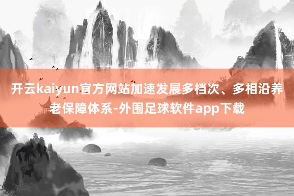 开云kaiyun官方网站加速发展多档次、多相沿养老保障体系-外围足球软件app下载