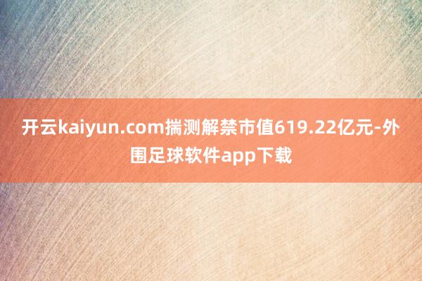 开云kaiyun.com揣测解禁市值619.22亿元-外围足球软件app下载