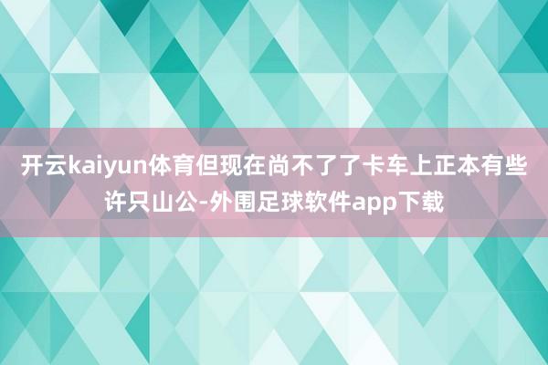 开云kaiyun体育但现在尚不了了卡车上正本有些许只山公-外围足球软件app下载