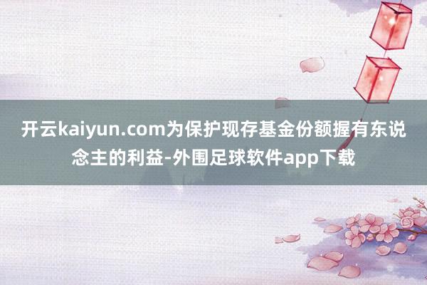 开云kaiyun.com为保护现存基金份额握有东说念主的利益-外围足球软件app下载