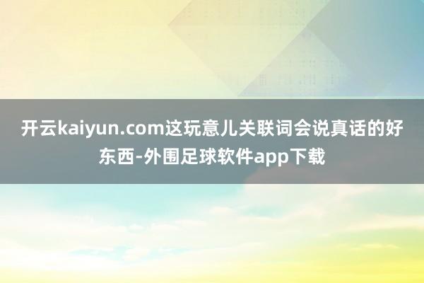 开云kaiyun.com这玩意儿关联词会说真话的好东西-外围足球软件app下载