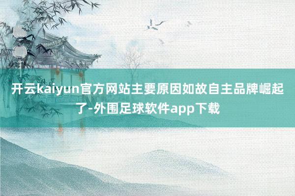 开云kaiyun官方网站主要原因如故自主品牌崛起了-外围足球软件app下载