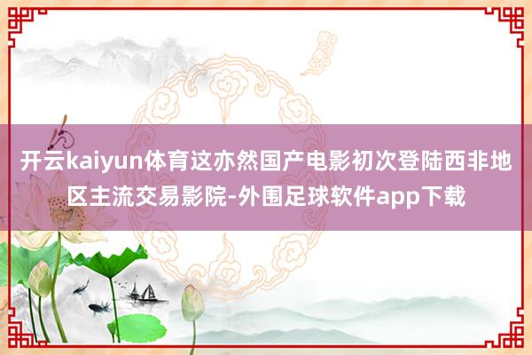 开云kaiyun体育这亦然国产电影初次登陆西非地区主流交易影院-外围足球软件app下载