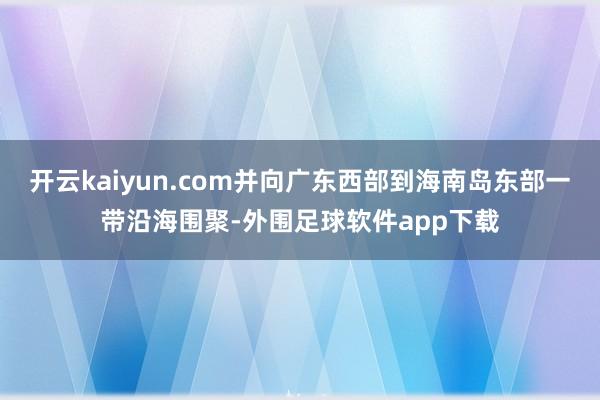 开云kaiyun.com并向广东西部到海南岛东部一带沿海围聚-外围足球软件app下载