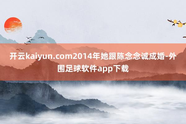 开云kaiyun.com2014年她跟陈念念诚成婚-外围足球软件app下载