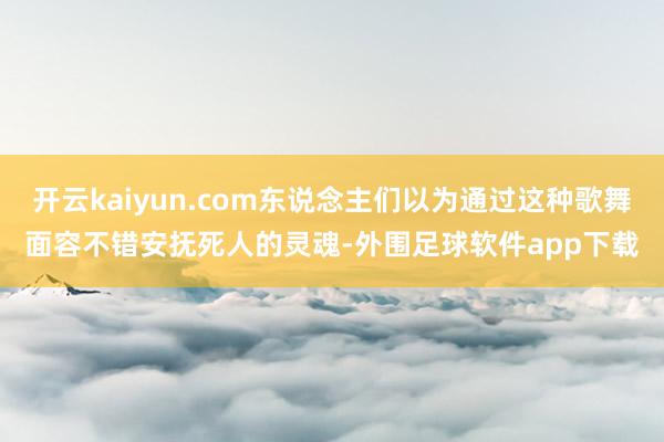 开云kaiyun.com东说念主们以为通过这种歌舞面容不错安抚死人的灵魂-外围足球软件app下载