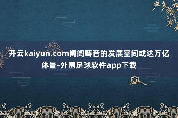 开云kaiyun.com阛阓畴昔的发展空间或达万亿体量-外围足球软件app下载