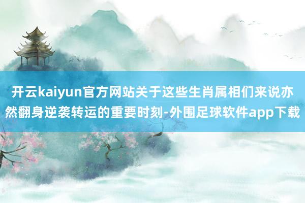 开云kaiyun官方网站关于这些生肖属相们来说亦然翻身逆袭转运的重要时刻-外围足球软件app下载