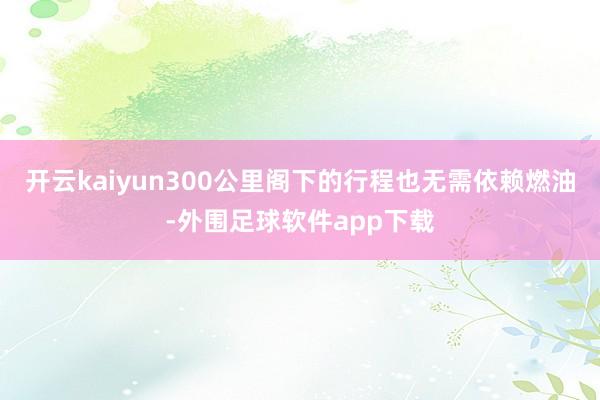 开云kaiyun300公里阁下的行程也无需依赖燃油-外围足球软件app下载