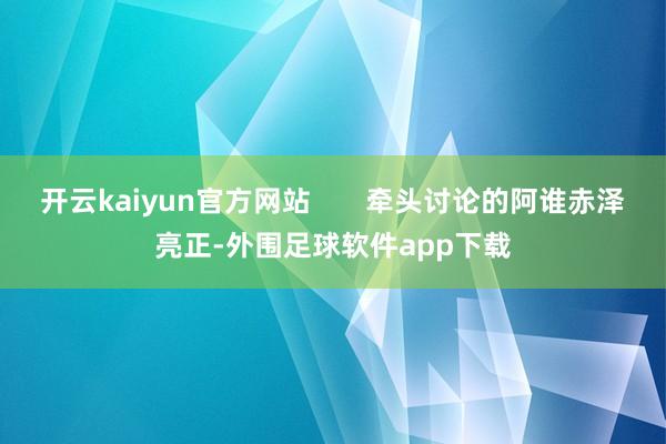 开云kaiyun官方网站 牵头讨论的阿谁赤泽亮正-外围足球软件app下载