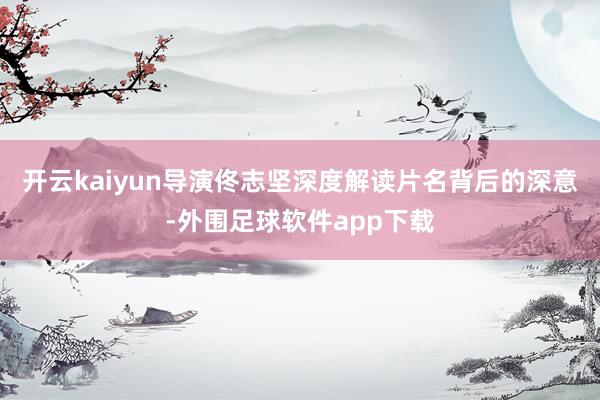 开云kaiyun导演佟志坚深度解读片名背后的深意-外围足球软件app下载