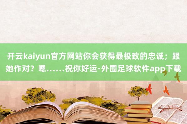 开云kaiyun官方网站你会获得最极致的忠诚;跟她作对?嗯……祝你好运-外围足球软件app下载