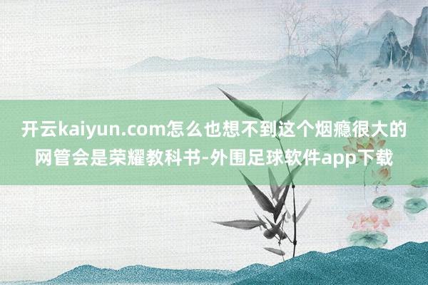 开云kaiyun.com怎么也想不到这个烟瘾很大的网管会是荣耀教科书-外围足球软件app下载