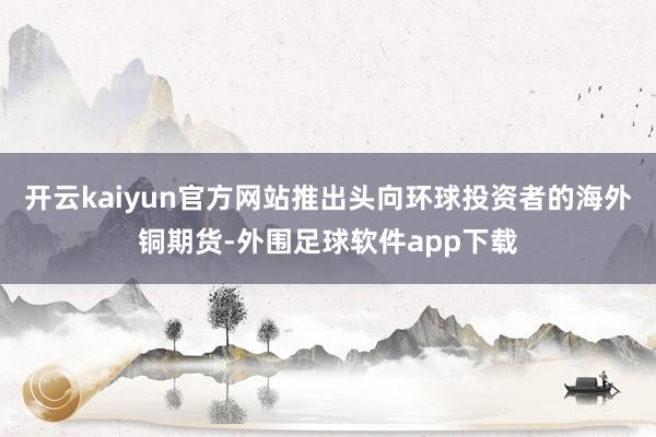 开云kaiyun官方网站推出头向环球投资者的海外铜期货-外围足球软件app下载