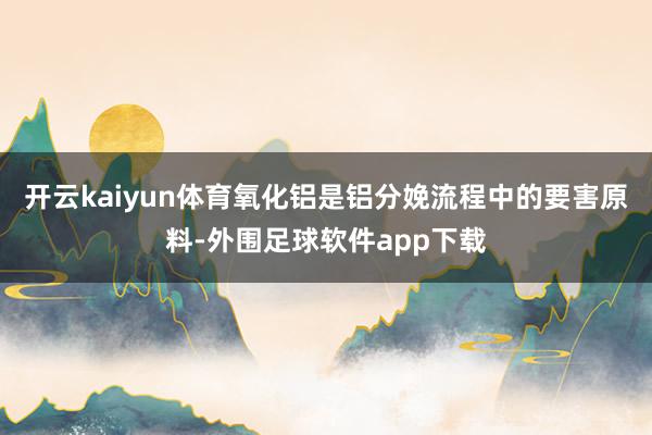 开云kaiyun体育氧化铝是铝分娩流程中的要害原料-外围足球软件app下载